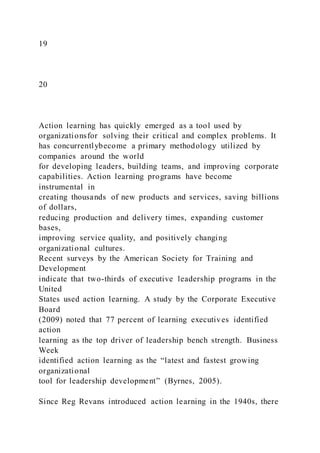19
20
Action learning has quickly emerged as a tool used by
organizationsfor solving their critical and complex problems. It
has concurrentlybecome a primary methodology utilized by
companies around the world
for developing leaders, building teams, and improving corporate
capabilities. Action learning programs have become
instrumental in
creating thousands of new products and services, saving billions
of dollars,
reducing production and delivery times, expanding customer
bases,
improving service quality, and positively changing
organizational cultures.
Recent surveys by the American Society for Training and
Development
indicate that two-thirds of executive leadership programs in the
United
States used action learning. A study by the Corporate Executive
Board
(2009) noted that 77 percent of learning executives identified
action
learning as the top driver of leadership bench strength. Business
Week
identified action learning as the “latest and fastest growing
organizational
tool for leadership development” (Byrnes, 2005).
Since Reg Revans introduced action learning in the 1940s, there
 