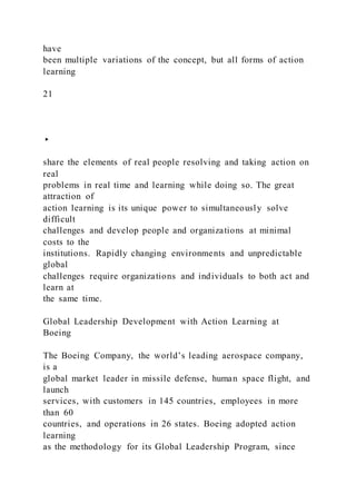 have
been multiple variations of the concept, but all forms of action
learning
21
▸
share the elements of real people resolving and taking action on
real
problems in real time and learning while doing so. The great
attraction of
action learning is its unique power to simultaneously solve
difficult
challenges and develop people and organizations at minimal
costs to the
institutions. Rapidly changing environments and unpredictable
global
challenges require organizations and individuals to both act and
learn at
the same time.
Global Leadership Development with Action Learning at
Boeing
The Boeing Company, the world’s leading aerospace company,
is a
global market leader in missile defense, human space flight, and
launch
services, with customers in 145 countries, employees in more
than 60
countries, and operations in 26 states. Boeing adopted action
learning
as the methodology for its Global Leadership Program, since
 