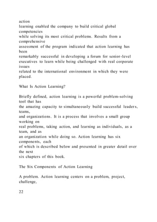 action
learning enabled the company to build critical global
competencies
while solving its most critical problems. Results from a
comprehensive
assessment of the program indicated that action learning has
been
remarkably successful in developing a forum for senior-level
executives to learn while being challenged with real corporate
issues
related to the international environment in which they were
placed.
What Is Action Learning?
Briefly defined, action learning is a powerful problem-solving
tool that has
the amazing capacity to simultaneously build successful leader s,
teams,
and organizations. It is a process that involves a small group
working on
real problems, taking action, and learning as individuals, as a
team, and as
an organization while doing so. Action learning has six
components, each
of which is described below and presented in greater detail over
the next
six chapters of this book.
The Six Components of Action Learning
A problem. Action learning centers on a problem, project,
challenge,
22
 
