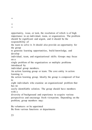 ▸
▸
▸
opportunity, issue, or task, the resolution of which is of high
importance to an individual, team, or organization. The problem
should be significant and urgent, and it should be the
responsibility of
the team to solve it. It should also provide an opportunity for
the group
to generate learning opportunities, build knowledge, and
develop
individual, team, and organizational skills. Groups may focus
on a
single problem of the organization or multiple problems
introduced by
individual group members.
An action learning group or team. The core entity in action
learning is
the action learning group. Ideally the group is composed of four
to
eight individuals who examine an organizational problem that
has no
easily identifiable solution. The group should have members
with a
diversity of background and experience to acquire various
perspectives and encourage fresh viewpoints. Depending on the
problem, group members may:
Be volunteers or be appointed
Be from various functions or departments
23
 