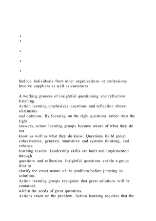 ▸
▸
▸
▸
▸
Include individuals from other organizations or professions
Involve suppliers as well as customers
A working process of insightful questioning and reflective
listening.
Action learning emphasizes questions and reflection above
statements
and opinions. By focusing on the right questions rather than the
right
answers, action learning groups become aware of what they do
not
know as well as what they do know. Questions build group
cohesiveness, generate innovative and systems thinking, and
enhance
learning results. Leadership skills are built and implemented
through
questions and reflection. Insightful questions enable a group
first to
clarify the exact nature of the problem before jumping to
solutions.
Action learning groups recognize that great solutions will be
contained
within the seeds of great questions.
Actions taken on the problem. Action learning requires that the
 