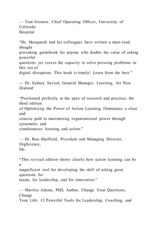 — Tom Gronow, Chief Operating Officer, University of
Colorado
Hospital
“Dr. Marquardt and his colleagues have written a must-read
thought
provoking guidebook for anyone who doubts the value of asking
powerful
questions yet craves the capacity to solve pressing problems in
this era of
digital disruption. This book is timely! Learn from the best.”
— Dr. Sydney Savion, General Manager, Learning, Air New
Zealand
“Positioned perfectly at the apex of research and practice, the
third edition
of Optimizing the Power of Action Learning illuminates a clear
and
concise path to maximizing organizational power through
systematic and
simultaneous learning and action.”
— Dr. Ron Sheffield, President and Managing Director,
OrgScience,
Inc.
“This revised edition shows clearly how action learning can be
a
magnificent tool for developing the skill of asking great
questions for
teams, for leadership, and for innovation.”
— Marilee Adams, PhD, Author, Change Your Questions,
Change
Your Life: 12 Powerful Tools for Leadership, Coaching, and
 