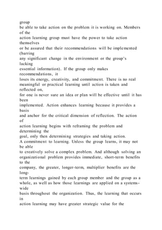 group
be able to take action on the problem it is working on. Members
of the
action learning group must have the power to take action
themselves
or be assured that their recommendations will be implemented
(barring
any significant change in the environment or the group’s
lacking
essential information). If the group only makes
recommendations, it
loses its energy, creativity, and commitment. There is no real
meaningful or practical learning until action is taken and
reflected on,
for one is never sure an idea or plan will be effective until it has
been
implemented. Action enhances learning because it provides a
basis
and anchor for the critical dimension of reflection. The action
of
action learning begins with reframing the problem and
determining the
goal, only then determining strategies and taking action.
A commitment to learning. Unless the group learns, it may not
be able
to creatively solve a complex problem. And although solving an
organizational problem provides immediate, short-term benefits
to the
company, the greater, longer-term, multiplier benefits are the
long-
term learnings gained by each group member and the group as a
whole, as well as how those learnings are applied on a systems -
wide
basis throughout the organization. Thus, the learning that occurs
in
action learning may have greater strategic value for the
 