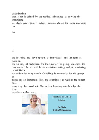 organization
than what is gained by the tactical advantage of solving the
immediate
problem. Accordingly, action learning places the same emphasis
on
24
▸
▸
the learning and development of individuals and the team as it
does on
the solving of problems, for the smarter the group becomes, the
quicker and better will be its decision-making and action-taking
capabilities.
An action learning coach. Coaching is necessary for the group
to
focus on the important (i.e., the learnings) as well as the urgent
(i.e.,
resolving the problem). The action learning coach helps the
team
members reflect on …
 