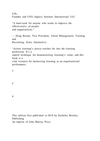 Life;
Founder and CEO, Inquiry Institute International LLC
“A must-read for anyone who wants to improve the
effectiveness of people
and organizations.”
— Doug Bryant, Vice President, Talent Management, Training
and
Recruiting, Sonic Automotive
“Action learning’s power reaches far into the learning
profession. It’s a
superb technique for demonstrating learning’s value, and this
book is a
vital resource for harnessing learning as an organizational
performance
3
5
6
This edition first published in 2018 by Nicholas Brealey
Publishing
An imprint of John Murray Press
 