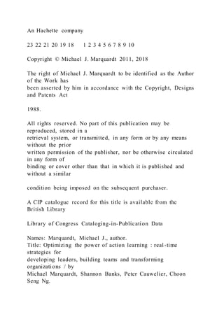 An Hachette company
23 22 21 20 19 18 1 2 3 4 5 6 7 8 9 10
Copyright © Michael J. Marquardt 2011, 2018
The right of Michael J. Marquardt to be identified as the Author
of the Work has
been asserted by him in accordance with the Copyright, Designs
and Patents Act
1988.
All rights reserved. No part of this publication may be
reproduced, stored in a
retrieval system, or transmitted, in any form or by any means
without the prior
written permission of the publisher, nor be otherwise circulated
in any form of
binding or cover other than that in which it is published and
without a similar
condition being imposed on the subsequent purchaser.
A CIP catalogue record for this title is available from the
British Library
Library of Congress Cataloging-in-Publication Data
Names: Marquardt, Michael J., author.
Title: Optimizing the power of action learning : real-time
strategies for
developing leaders, building teams and transforming
organizations / by
Michael Marquardt, Shannon Banks, Peter Cauwelier, Choon
Seng Ng.
 