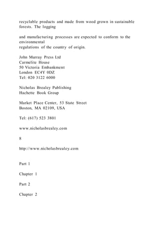 recyclable products and made from wood grown in sustainable
forests. The logging
and manufacturing processes are expected to conform to the
environmental
regulations of the country of origin.
John Murray Press Ltd
Carmelite House
50 Victoria Embankment
London EC4Y 0DZ
Tel: 020 3122 6000
Nicholas Brealey Publishing
Hachette Book Group
Market Place Center, 53 State Street
Boston, MA 02109, USA
Tel: (617) 523 3801
www.nicholasbrealey.com
8
http://www.nicholasbrealey.com
Part 1
Chapter 1
Part 2
Chapter 2
 