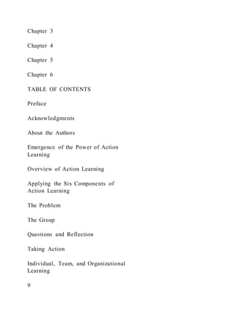 Chapter 3
Chapter 4
Chapter 5
Chapter 6
TABLE OF CONTENTS
Preface
Acknowledgments
About the Authors
Emergence of the Power of Action
Learning
Overview of Action Learning
Applying the Six Components of
Action Learning
The Problem
The Group
Questions and Reflection
Taking Action
Individual, Team, and Organizational
Learning
9
 
