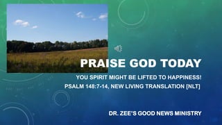 PRAISE GOD TODAY
YOU SPIRIT MIGHT BE LIFTED TO HAPPINESS!
PSALM 148:7-14, NEW LIVING TRANSLATION [NLT]

DR. ZEE’S GOOD NEWS MINISTRY

 