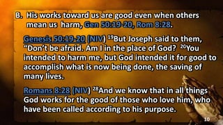 B. His works toward us are good even when others
mean us harm, Gen 50:19-20, Rom 8:28.
Genesis 50:19-20 (NIV) 19But Joseph said to them,
“Don’t be afraid. Am I in the place of God? 20You
intended to harm me, but God intended it for good to
accomplish what is now being done, the saving of
many lives.
Romans 8:28 (NIV) 28And we know that in all things
God works for the good of those who love him, who
have been called according to his purpose.
10
 