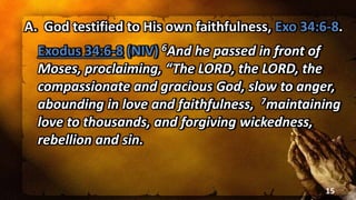A. God testified to His own faithfulness, Exo 34:6-8.
Exodus 34:6-8 (NIV) 6And he passed in front of
Moses, proclaiming, “The LORD, the LORD, the
compassionate and gracious God, slow to anger,
abounding in love and faithfulness, 7maintaining
love to thousands, and forgiving wickedness,
rebellion and sin.
15
 