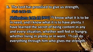 B. The Lord has promised to give us strength,
Phil 4:12-13.
Philippians 4:12-13 (NIV) 12I know what it is to be
in need, and I know what it is to have plenty. I
have learned the secret of being content in any
and every situation, whether well fed or hungry,
whether living in plenty or in want. 13I can do
everything through him who gives me strength.
24
 