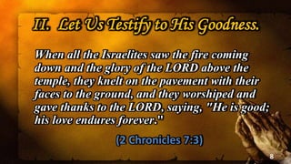 II. Let Us Testify to His Goodness.
When all the Israelites saw the fire coming
down and the glory of the LORD above the
temple, they knelt on the pavement with their
faces to the ground, and they worshiped and
gave thanks to the LORD, saying, "He is good;
his love endures forever."
(2 Chronicles 7:3)
8
 