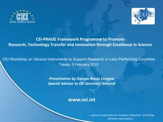 CEI-PRAISE Framework Programme to Promote
Research, Technology Transfer and Innovation through Excellence in Science
Presentation by Giorgio Rosso Cicogna
Special Advisor to CEI Secretary General
…regional cooperation for European integration and bridge
between macroregions…
www.cei.int
CEI Workshop on Varoius Instruments to Support Research in Less Performing Countries
Trieste, 5 February 2015
 