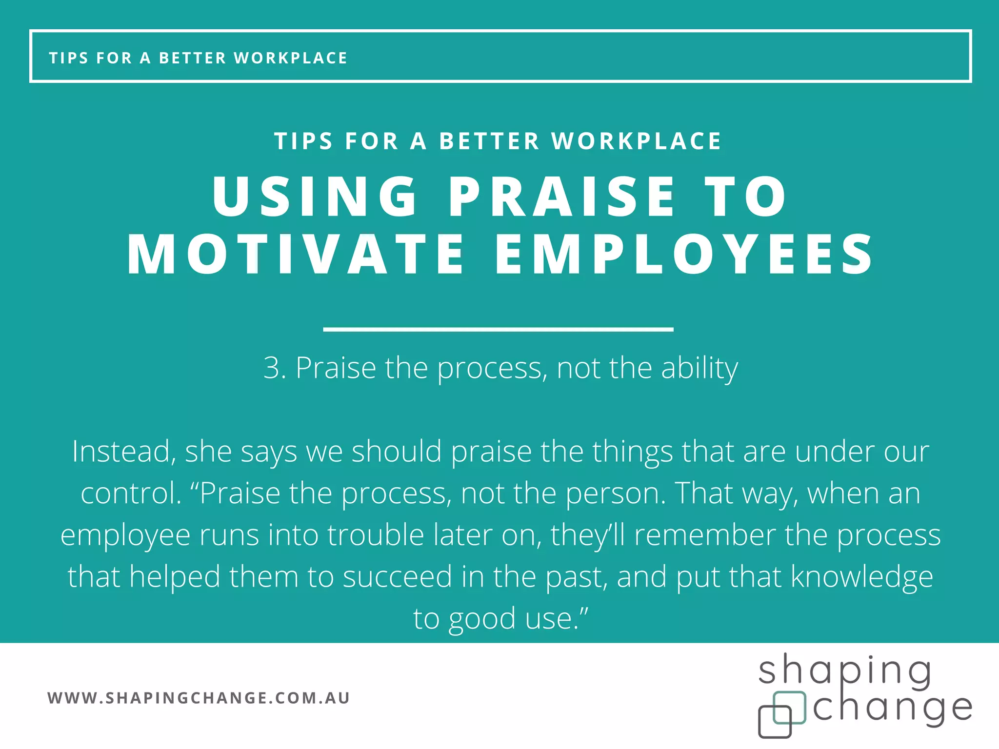 WWW.SHAPINGCHANGE.COM.AU
TIPS FOR A BETTER WORKPLACE
USING PRAISE TO
MOTIVATE EMPLOYEES
TIPS FOR A BETTER WORKPLACE
3. Praise the process, not the ability
Instead, she says we should praise the things that are under our
control. “Praise the process, not the person. That way, when an
employee runs into trouble later on, they’ll remember the process
that helped them to succeed in the past, and put that knowledge
to good use.”
 