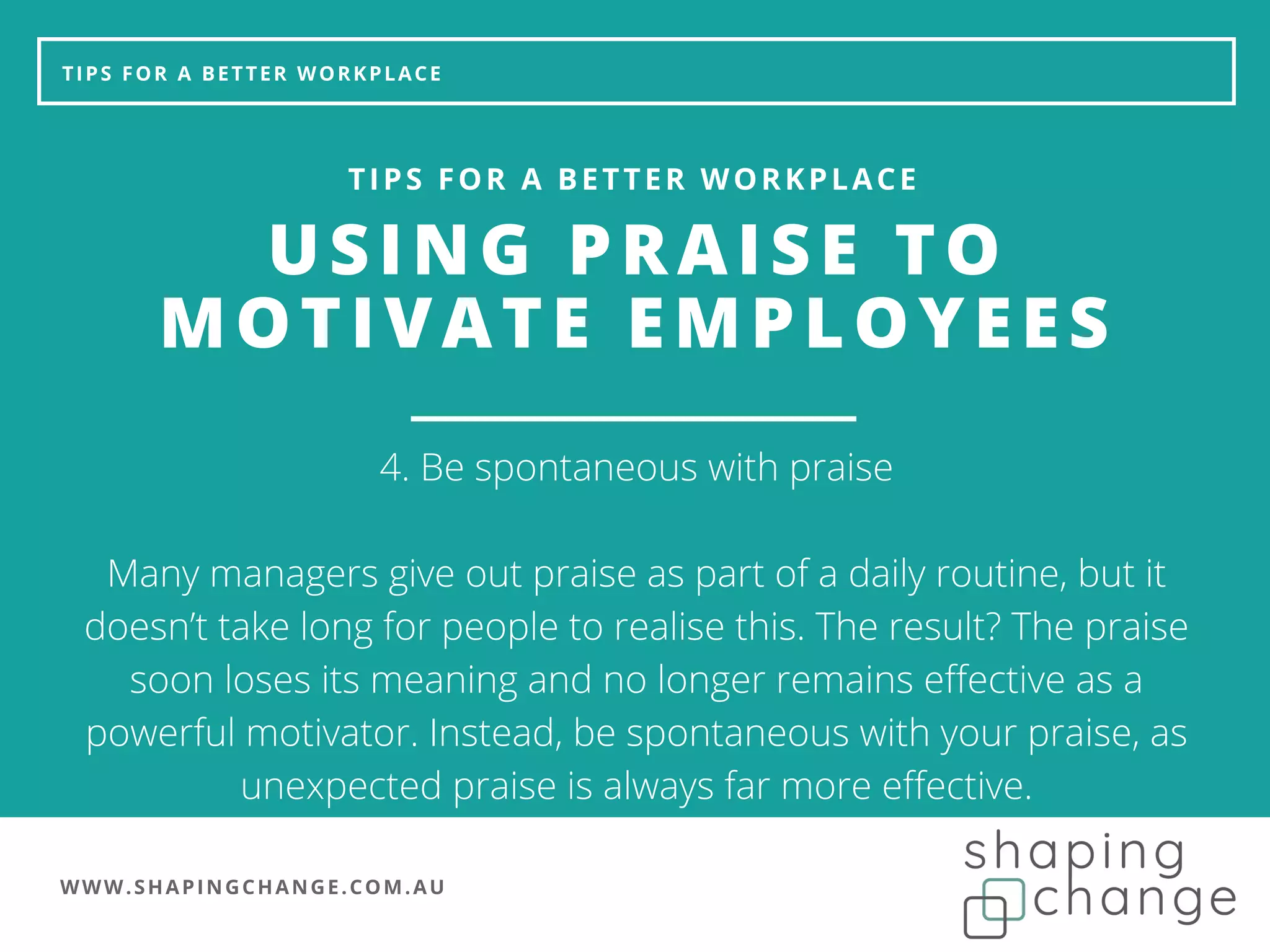WWW.SHAPINGCHANGE.COM.AU
TIPS FOR A BETTER WORKPLACE
USING PRAISE TO
MOTIVATE EMPLOYEES
TIPS FOR A BETTER WORKPLACE
4. Be spontaneous with praise
Many managers give out praise as part of a daily routine, but it
doesn’t take long for people to realise this. The result? The praise
soon loses its meaning and no longer remains effective as a
powerful motivator. Instead, be spontaneous with your praise, as
unexpected praise is always far more effective.
 