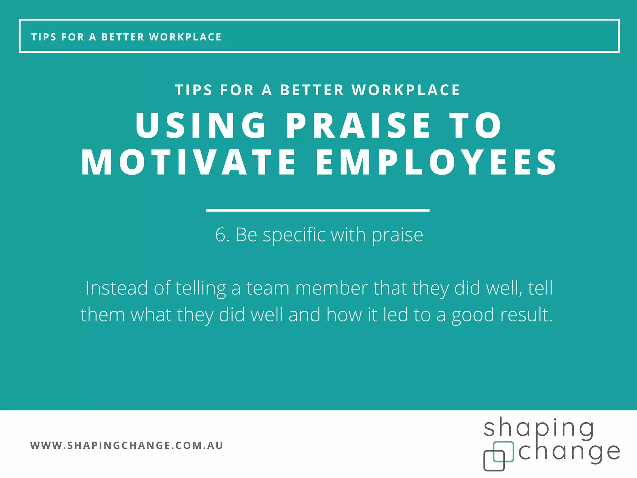 WWW.SHAPINGCHANGE.COM.AU
TIPS FOR A BETTER WORKPLACE
USING PRAISE TO
MOTIVATE EMPLOYEES
TIPS FOR A BETTER WORKPLACE
6. Be specific with praise
Instead of telling a team member that they did well, tell
them what they did well and how it led to a good result.
 