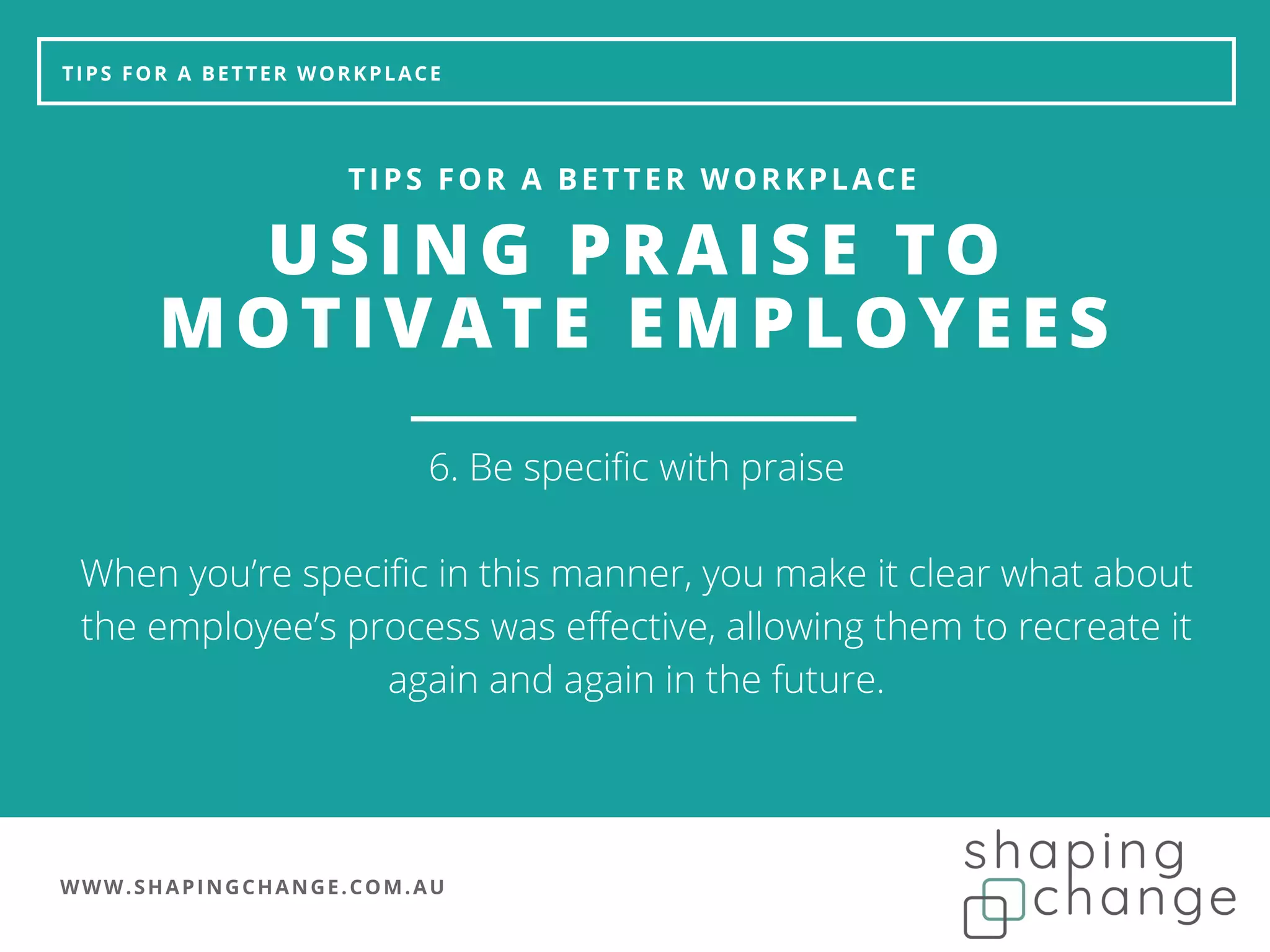 WWW.SHAPINGCHANGE.COM.AU
TIPS FOR A BETTER WORKPLACE
USING PRAISE TO
MOTIVATE EMPLOYEES
TIPS FOR A BETTER WORKPLACE
6. Be specific with praise
When you’re specific in this manner, you make it clear what about
the employee’s process was effective, allowing them to recreate it
again and again in the future.
 