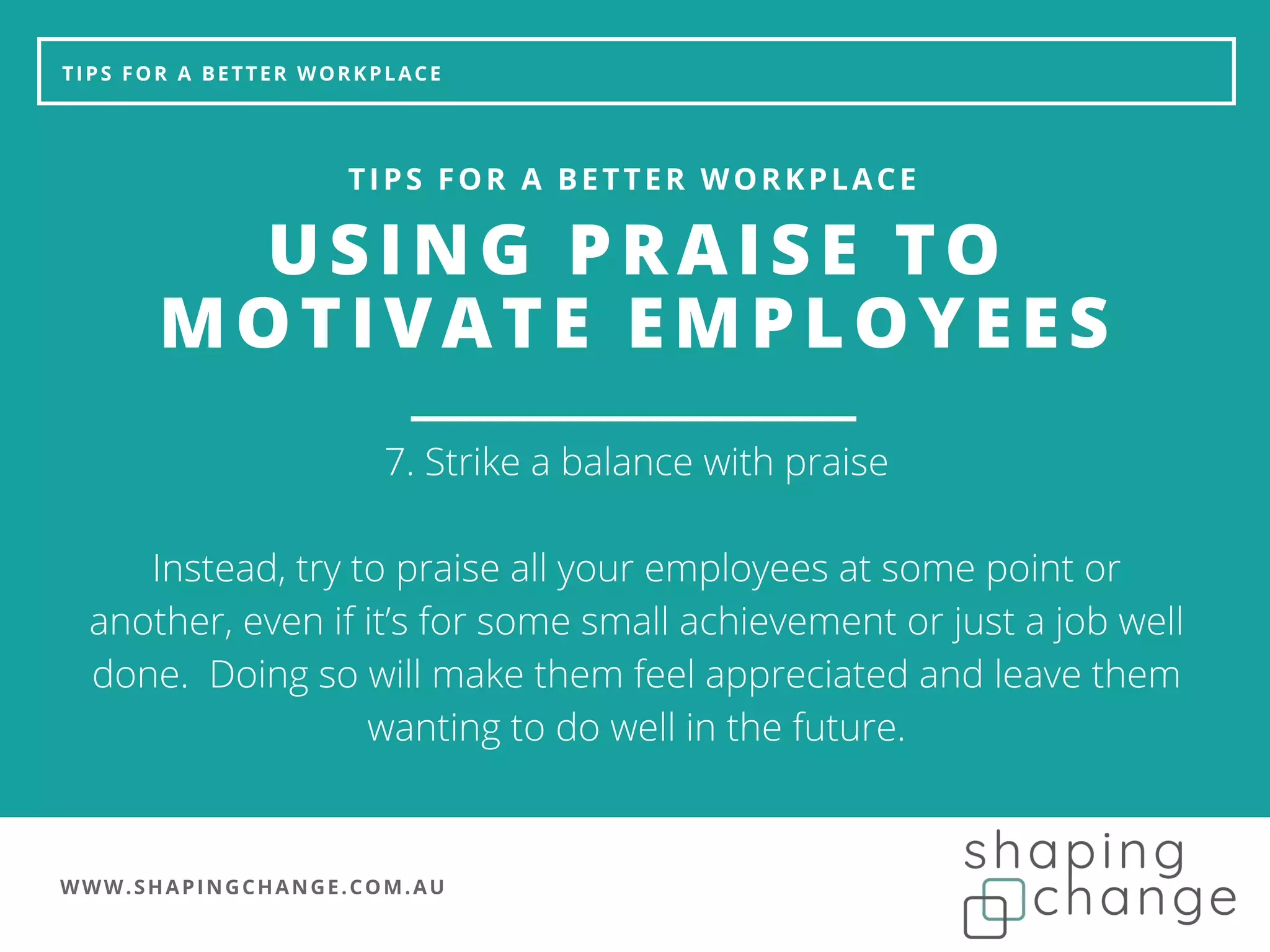WWW.SHAPINGCHANGE.COM.AU
TIPS FOR A BETTER WORKPLACE
USING PRAISE TO
MOTIVATE EMPLOYEES
TIPS FOR A BETTER WORKPLACE
7. Strike a balance with praise
Instead, try to praise all your employees at some point or
another, even if it’s for some small achievement or just a job well
done. Doing so will make them feel appreciated and leave them
wanting to do well in the future.
 