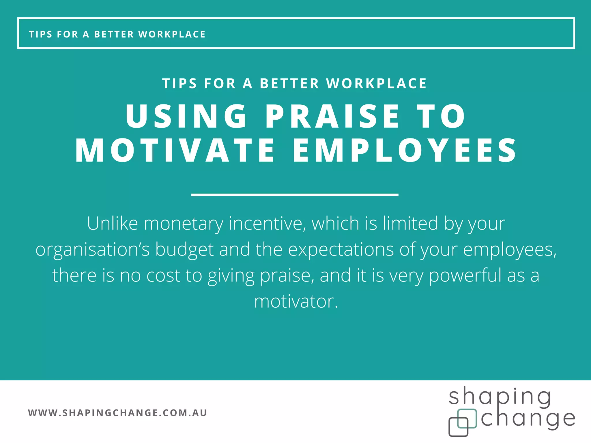 WWW.SHAPINGCHANGE.COM.AU
TIPS FOR A BETTER WORKPLACE
USING PRAISE TO
MOTIVATE EMPLOYEES
TIPS FOR A BETTER WORKPLACE
Unlike monetary incentive, which is limited by your
organisation’s budget and the expectations of your employees,
there is no cost to giving praise, and it is very powerful as a
motivator.
 