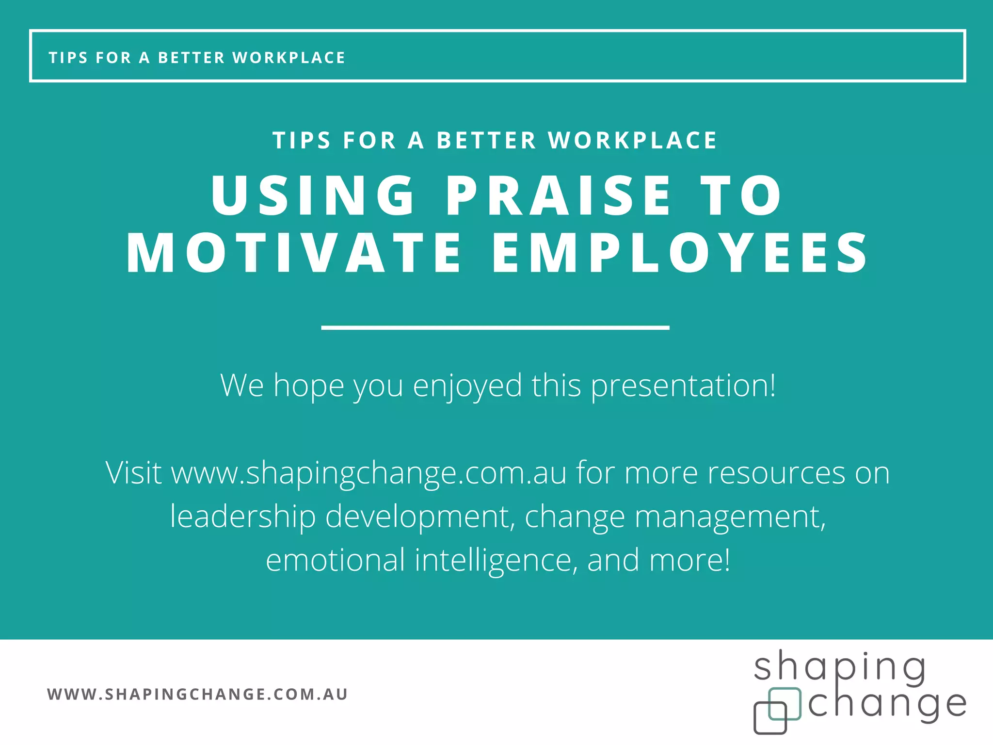 WWW.SHAPINGCHANGE.COM.AU
TIPS FOR A BETTER WORKPLACE
USING PRAISE TO
MOTIVATE EMPLOYEES
TIPS FOR A BETTER WORKPLACE
We hope you enjoyed this presentation!
Visit www.shapingchange.com.au for more resources on
leadership development, change management,
emotional intelligence, and more!
 