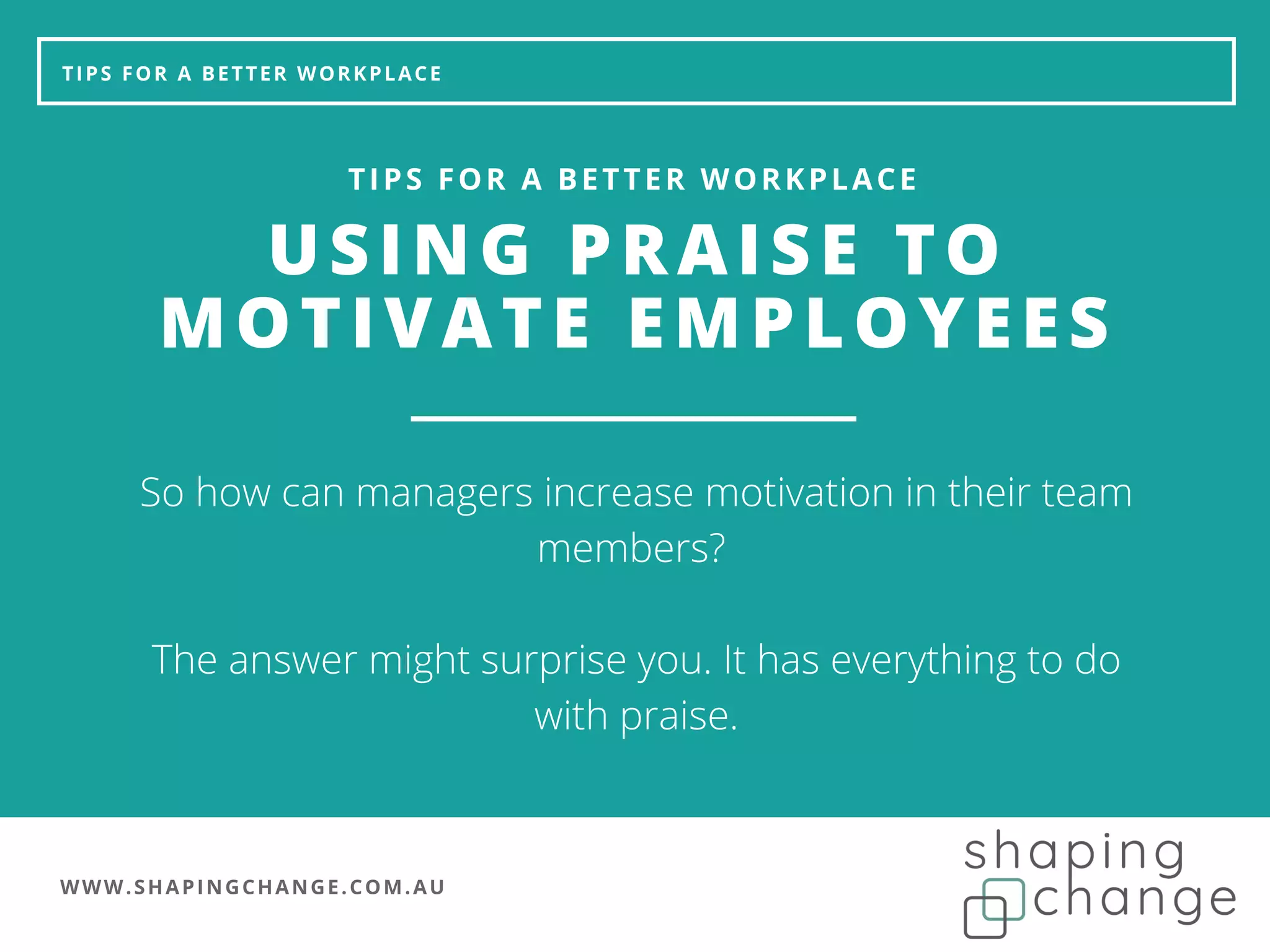 WWW.SHAPINGCHANGE.COM.AU
TIPS FOR A BETTER WORKPLACE
USING PRAISE TO
MOTIVATE EMPLOYEES
TIPS FOR A BETTER WORKPLACE
So how can managers increase motivation in their team
members?
The answer might surprise you. It has everything to do
with praise.
 