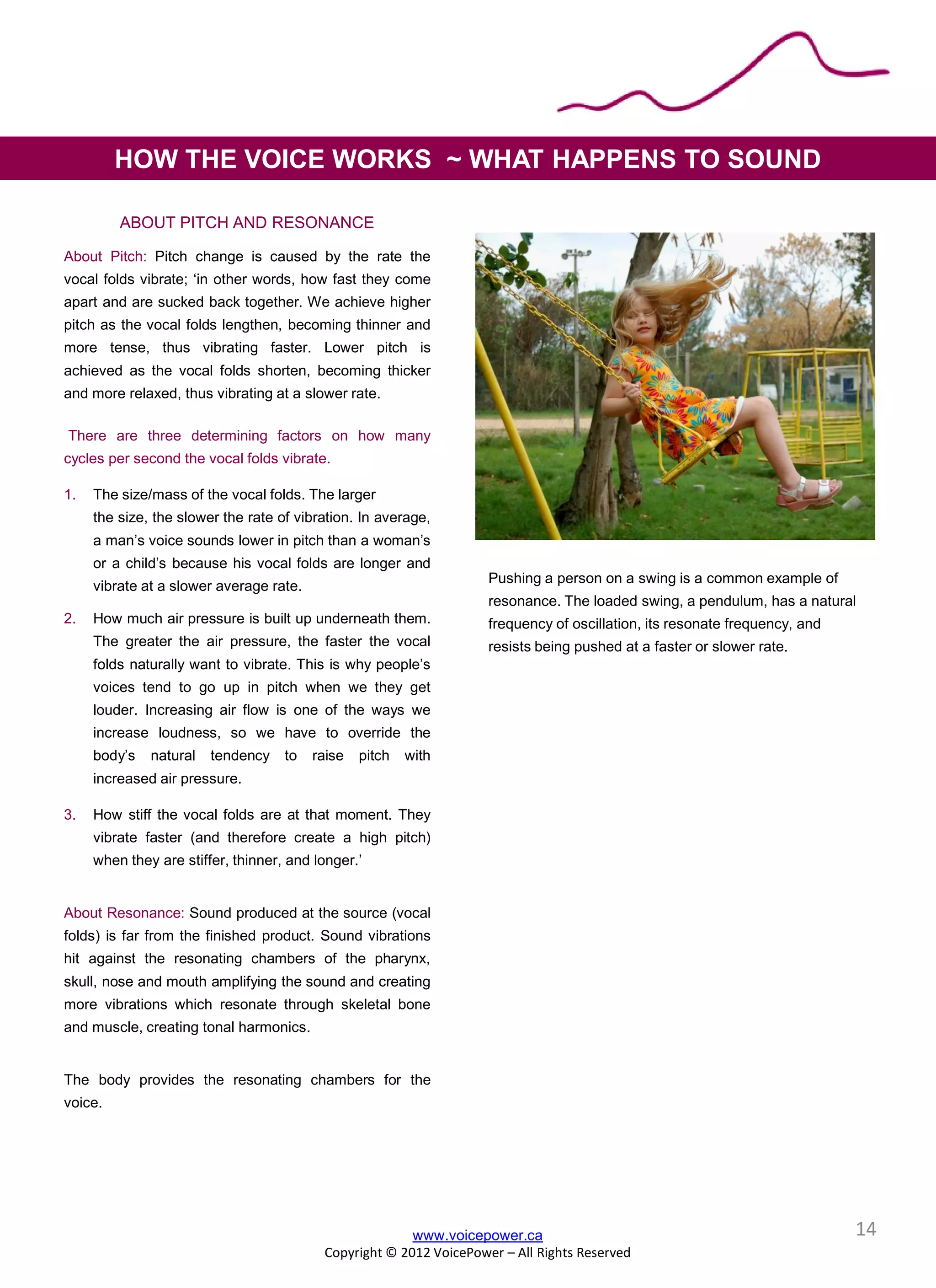 www.voicepower.ca
Copyright © 2012 VoicePower – All Rights Reserved
HOW THE VOICE WORKS ~ WHAT HAPPENS TO SOUND
ABOUT PITCH AND RESONANCE
About Pitch: Pitch change is caused by the rate the
vocal folds vibrate; ‘in other words, how fast they come
apart and are sucked back together. We achieve higher
pitch as the vocal folds lengthen, becoming thinner and
more tense, thus vibrating faster. Lower pitch is
achieved as the vocal folds shorten, becoming thicker
and more relaxed, thus vibrating at a slower rate.
There are three determining factors on how many
cycles per second the vocal folds vibrate.
1. The size/mass of the vocal folds. The larger
the size, the slower the rate of vibration. In average,
a man’s voice sounds lower in pitch than a woman’s
or a child’s because his vocal folds are longer and
vibrate at a slower average rate.
2. How much air pressure is built up underneath them.
The greater the air pressure, the faster the vocal
folds naturally want to vibrate. This is why people’s
voices tend to go up in pitch when we they get
louder. Increasing air flow is one of the ways we
increase loudness, so we have to override the
body’s natural tendency to raise pitch with
increased air pressure.
3. How stiff the vocal folds are at that moment. They
vibrate faster (and therefore create a high pitch)
when they are stiffer, thinner, and longer.’
About Resonance: Sound produced at the source (vocal
folds) is far from the finished product. Sound vibrations
hit against the resonating chambers of the pharynx,
skull, nose and mouth amplifying the sound and creating
more vibrations which resonate through skeletal bone
and muscle, creating tonal harmonics.
The body provides the resonating chambers for the
voice.
14
Pushing a person on a swing is a common example of
resonance. The loaded swing, a pendulum, has a natural
frequency of oscillation, its resonate frequency, and
resists being pushed at a faster or slower rate.
 