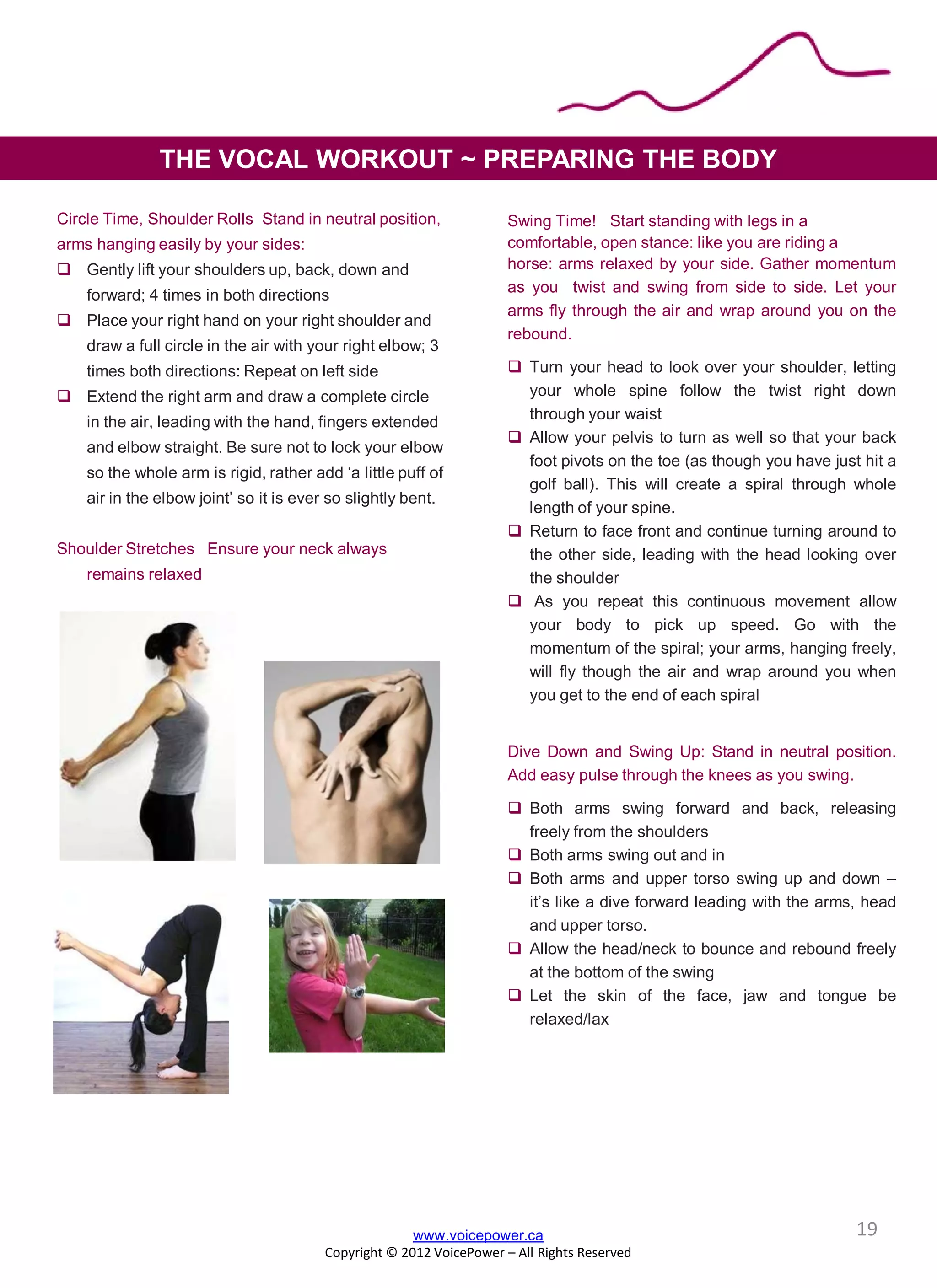 Swing Time! Start standing with legs in a
comfortable, open stance: like you are riding a
horse: arms relaxed by your side. Gather momentum
as you twist and swing from side to side. Let your
arms fly through the air and wrap around you on the
rebound.
 Turn your head to look over your shoulder, letting
your whole spine follow the twist right down
through your waist
 Allow your pelvis to turn as well so that your back
foot pivots on the toe (as though you have just hit a
golf ball). This will create a spiral through whole
length of your spine.
 Return to face front and continue turning around to
the other side, leading with the head looking over
the shoulder
 As you repeat this continuous movement allow
your body to pick up speed. Go with the
momentum of the spiral; your arms, hanging freely,
will fly though the air and wrap around you when
you get to the end of each spiral
Dive Down and Swing Up: Stand in neutral position.
Add easy pulse through the knees as you swing.
 Both arms swing forward and back, releasing
freely from the shoulders
 Both arms swing out and in
 Both arms and upper torso swing up and down –
it’s like a dive forward leading with the arms, head
and upper torso.
 Allow the head/neck to bounce and rebound freely
at the bottom of the swing
 Let the skin of the face, jaw and tongue be
relaxed/lax
Circle Time, Shoulder Rolls Stand in neutral position,
arms hanging easily by your sides:
 Gently lift your shoulders up, back, down and
forward; 4 times in both directions
 Place your right hand on your right shoulder and
draw a full circle in the air with your right elbow; 3
times both directions: Repeat on left side
 Extend the right arm and draw a complete circle
in the air, leading with the hand, fingers extended
and elbow straight. Be sure not to lock your elbow
so the whole arm is rigid, rather add ‘a little puff of
air in the elbow joint’ so it is ever so slightly bent.
Shoulder Stretches Ensure your neck always
remains relaxed
www.voicepower.ca
Copyright © 2012 VoicePower – All Rights Reserved
THE VOCAL WORKOUT ~ PREPARING THE BODY
19
 