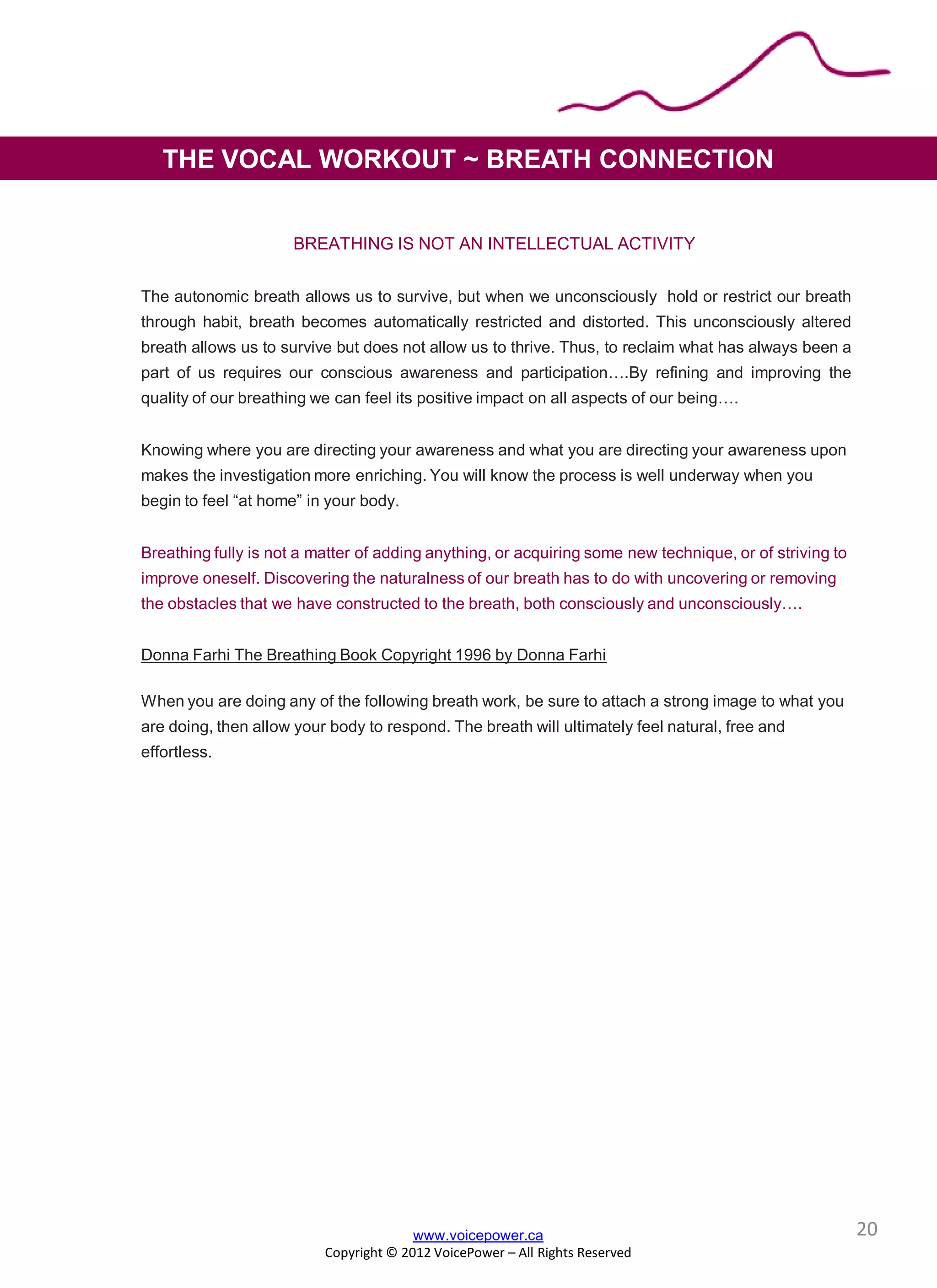 BREATHING IS NOT AN INTELLECTUAL ACTIVITY
The autonomic breath allows us to survive, but when we unconsciously hold or restrict our breath
through habit, breath becomes automatically restricted and distorted. This unconsciously altered
breath allows us to survive but does not allow us to thrive. Thus, to reclaim what has always been a
part of us requires our conscious awareness and participation….By refining and improving the
quality of our breathing we can feel its positive impact on all aspects of our being….
Knowing where you are directing your awareness and what you are directing your awareness upon
makes the investigation more enriching. You will know the process is well underway when you
begin to feel “at home” in your body.
Breathing fully is not a matter of adding anything, or acquiring some new technique, or of striving to
improve oneself. Discovering the naturalness of our breath has to do with uncovering or removing
the obstacles that we have constructed to the breath, both consciously and unconsciously….
Donna Farhi The Breathing Book Copyright 1996 by Donna Farhi
When you are doing any of the following breath work, be sure to attach a strong image to what you
are doing, then allow your body to respond. The breath will ultimately feel natural, free and
effortless.
www.voicepower.ca
Copyright © 2012 VoicePower – All Rights Reserved
THE VOCAL WORKOUT ~ BREATH CONNECTION
20
 