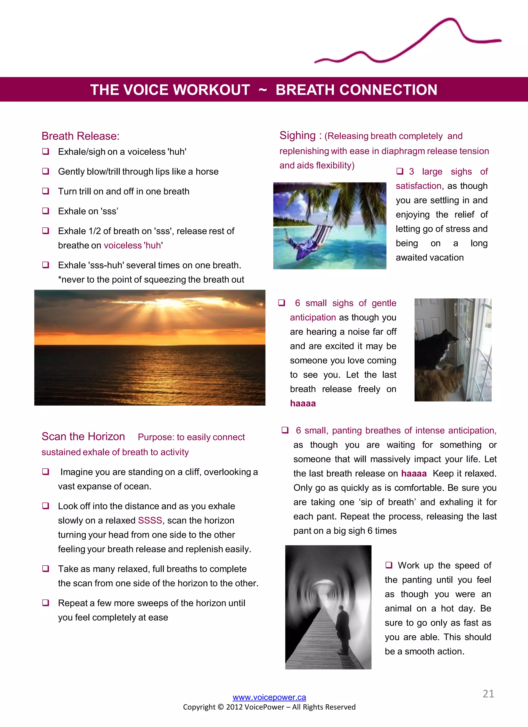 Breath Release:
 Exhale/sigh on a voiceless 'huh'
 Gently blow/trill through lips like a horse
 Turn trill on and off in one breath
 Exhale on 'sss’
 Exhale 1/2 of breath on 'sss', release rest of
breathe on voiceless 'huh'
 Exhale 'sss-huh' several times on one breath.
*never to the point of squeezing the breath out
Scan the Horizon Purpose: to easily connect
sustained exhale of breath to activity
 Imagine you are standing on a cliff, overlooking a
vast expanse of ocean.
 Look off into the distance and as you exhale
slowly on a relaxed SSSS, scan the horizon
turning your head from one side to the other
feeling your breath release and replenish easily.
 Take as many relaxed, full breaths to complete
the scan from one side of the horizon to the other.
 Repeat a few more sweeps of the horizon until
you feel completely at ease
Sighing : (Releasing breath completely and
replenishing with ease in diaphragm release tension
and aids flexibility)
www.voicepower.ca
Copyright © 2012 VoicePower – All Rights Reserved
THE VOICE WORKOUT ~ BREATH CONNECTION
 3 large sighs of
satisfaction, as though
you are settling in and
enjoying the relief of
letting go of stress and
being on a long
awaited vacation
 6 small sighs of gentle
anticipation as though you
are hearing a noise far off
and are excited it may be
someone you love coming
to see you. Let the last
breath release freely on
haaaa
 Work up the speed of
the panting until you feel
as though you were an
animal on a hot day. Be
sure to go only as fast as
you are able. This should
be a smooth action.
 6 small, panting breathes of intense anticipation,
as though you are waiting for something or
someone that will massively impact your life. Let
the last breath release on haaaa Keep it relaxed.
Only go as quickly as is comfortable. Be sure you
are taking one ‘sip of breath’ and exhaling it for
each pant. Repeat the process, releasing the last
pant on a big sigh 6 times
21
 