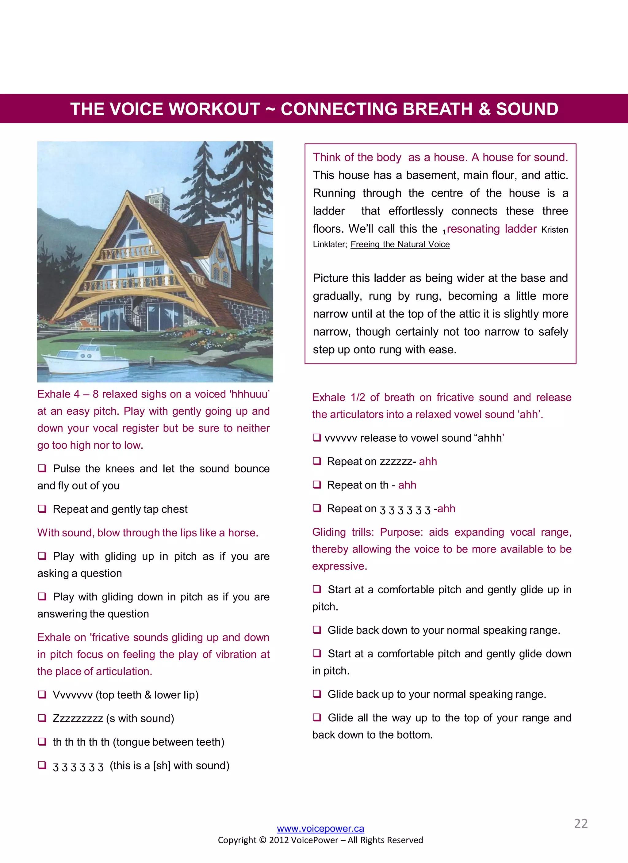 Exhale 4 – 8 relaxed sighs on a voiced 'hhhuuu’
at an easy pitch. Play with gently going up and
down your vocal register but be sure to neither
go too high nor to low.
 Pulse the knees and let the sound bounce
and fly out of you
 Repeat and gently tap chest
With sound, blow through the lips like a horse.
 Play with gliding up in pitch as if you are
asking a question
 Play with gliding down in pitch as if you are
answering the question
Exhale on 'fricative sounds gliding up and down
in pitch focus on feeling the play of vibration at
the place of articulation.
 Vvvvvvv (top teeth & lower lip)
 Zzzzzzzzz (s with sound)
 th th th th th (tongue between teeth)
 ʒ ʒ ʒ ʒ ʒ ʒ (this is a [sh] with sound)
Think of the body as a house. A house for sound.
This house has a basement, main flour, and attic.
Running through the centre of the house is a
ladder that effortlessly connects these three
floors. We’ll call this the ₁resonating ladder Kristen
Linklater; Freeing the Natural Voice
Picture this ladder as being wider at the base and
gradually, rung by rung, becoming a little more
narrow until at the top of the attic it is slightly more
narrow, though certainly not too narrow to safely
step up onto rung with ease.
www.voicepower.ca
Copyright © 2012 VoicePower – All Rights Reserved
Exhale 1/2 of breath on fricative sound and release
the articulators into a relaxed vowel sound ‘ahh’.
 vvvvvv release to vowel sound “ahhh’
 Repeat on zzzzzz- ahh
 Repeat on th - ahh
 Repeat on ʒ ʒ ʒ ʒ ʒ ʒ -ahh
Gliding trills: Purpose: aids expanding vocal range,
thereby allowing the voice to be more available to be
expressive.
 Start at a comfortable pitch and gently glide up in
pitch.
 Glide back down to your normal speaking range.
 Start at a comfortable pitch and gently glide down
in pitch.
 Glide back up to your normal speaking range.
 Glide all the way up to the top of your range and
back down to the bottom.
THE VOICE WORKOUT ~ CONNECTING BREATH & SOUND
22
 