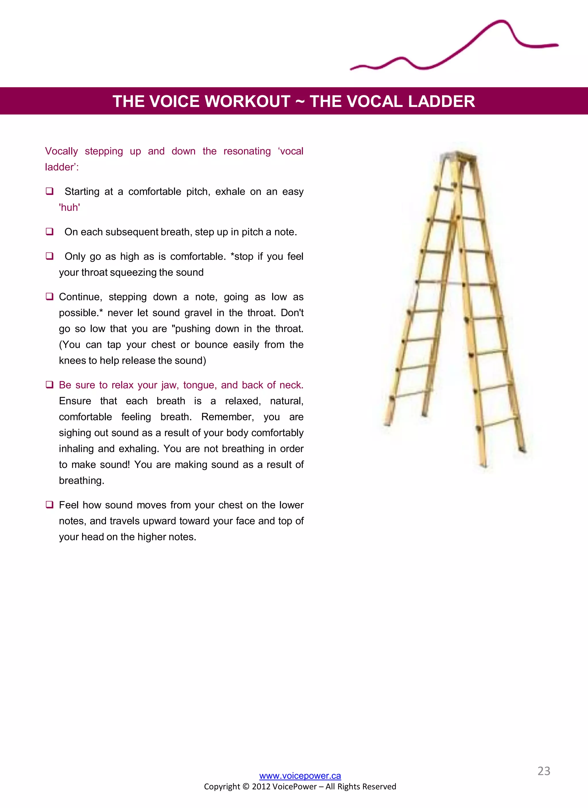 Vocally stepping up and down the resonating ‘vocal
ladder’:
 Starting at a comfortable pitch, exhale on an easy
'huh'
 On each subsequent breath, step up in pitch a note.
 Only go as high as is comfortable. *stop if you feel
your throat squeezing the sound
 Continue, stepping down a note, going as low as
possible.* never let sound gravel in the throat. Don't
go so low that you are "pushing down in the throat.
(You can tap your chest or bounce easily from the
knees to help release the sound)
 Be sure to relax your jaw, tongue, and back of neck.
Ensure that each breath is a relaxed, natural,
comfortable feeling breath. Remember, you are
sighing out sound as a result of your body comfortably
inhaling and exhaling. You are not breathing in order
to make sound! You are making sound as a result of
breathing.
 Feel how sound moves from your chest on the lower
notes, and travels upward toward your face and top of
your head on the higher notes.
THE VOICE WORKOUT ~ THE VOCAL LADDER
www.voicepower.ca
Copyright © 2012 VoicePower – All Rights Reserved
23
 