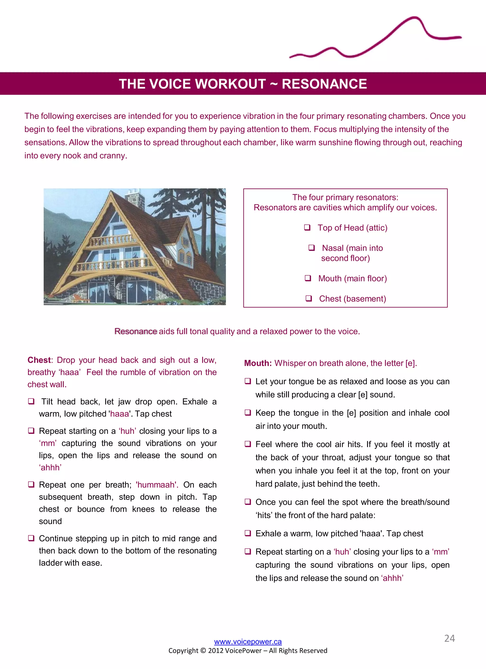 www.voicepower.ca
Copyright © 2012 VoicePower – All Rights Reserved
THE VOICE WORKOUT ~ RESONANCE
Chest: Drop your head back and sigh out a low,
breathy ‘haaa’ Feel the rumble of vibration on the
chest wall.
 Tilt head back, let jaw drop open. Exhale a
warm, low pitched 'haaa'. Tap chest
 Repeat starting on a ‘huh’ closing your lips to a
‘mm’ capturing the sound vibrations on your
lips, open the lips and release the sound on
‘ahhh’
 Repeat one per breath; 'hummaah'. On each
subsequent breath, step down in pitch. Tap
chest or bounce from knees to release the
sound
 Continue stepping up in pitch to mid range and
then back down to the bottom of the resonating
ladder with ease.
Mouth: Whisper on breath alone, the letter [e].
 Let your tongue be as relaxed and loose as you can
while still producing a clear [e] sound.
 Keep the tongue in the [e] position and inhale cool
air into your mouth.
 Feel where the cool air hits. If you feel it mostly at
the back of your throat, adjust your tongue so that
when you inhale you feel it at the top, front on your
hard palate, just behind the teeth.
 Once you can feel the spot where the breath/sound
‘hits’ the front of the hard palate:
 Exhale a warm, low pitched 'haaa'. Tap chest
 Repeat starting on a ‘huh’ closing your lips to a ‘mm’
capturing the sound vibrations on your lips, open
the lips and release the sound on ‘ahhh’
The four primary resonators:
Resonators are cavities which amplify our voices.
 Top of Head (attic)
 Nasal (main into
second floor)
 Mouth (main floor)
 Chest (basement)
The following exercises are intended for you to experience vibration in the four primary resonating chambers. Once you
begin to feel the vibrations, keep expanding them by paying attention to them. Focus multiplying the intensity of the
sensations. Allow the vibrations to spread throughout each chamber, like warm sunshine flowing through out, reaching
into every nook and cranny.
Resonance aids full tonal quality and a relaxed power to the voice.
24
 