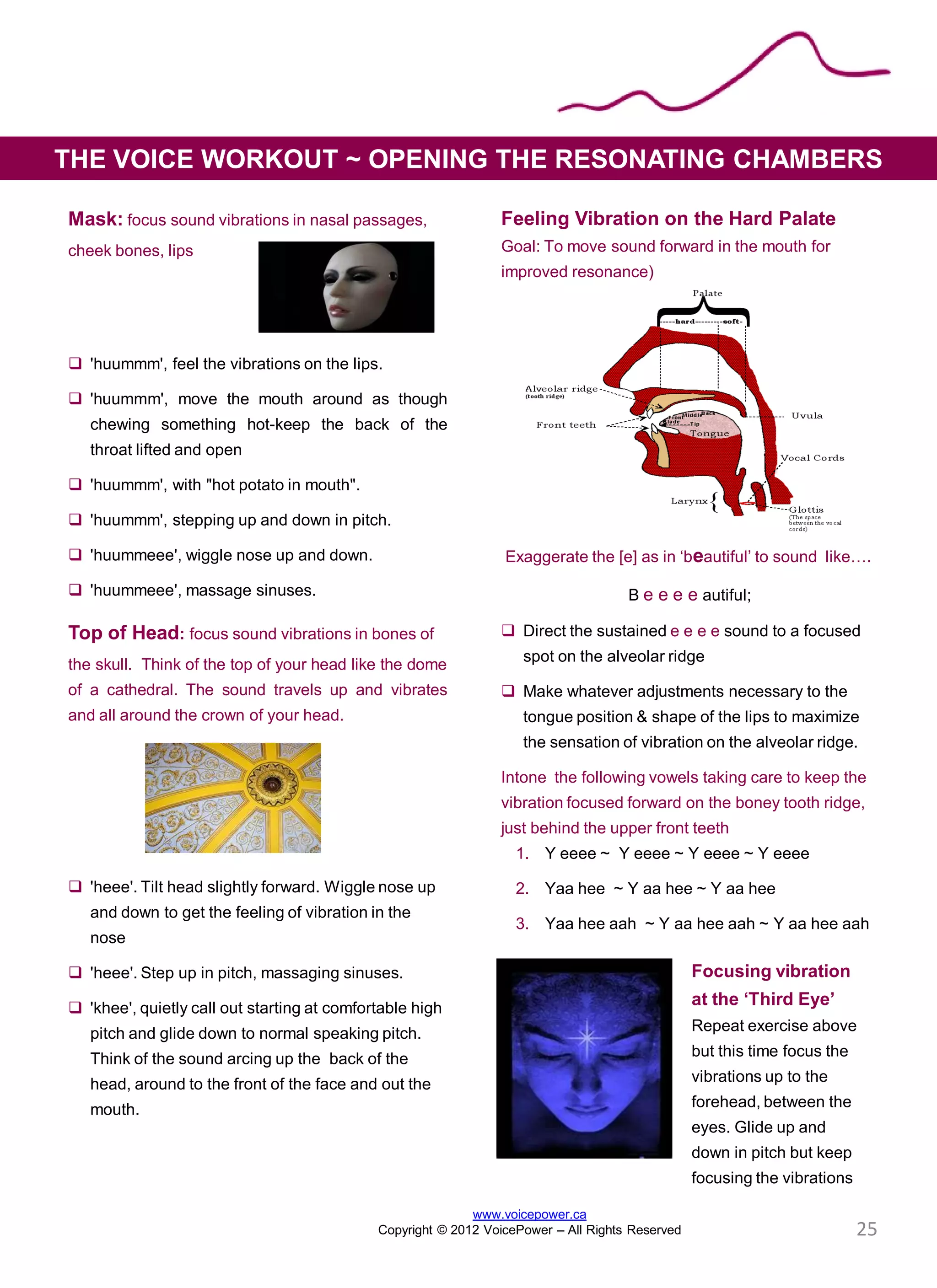 Mask: focus sound vibrations in nasal passages,
cheek bones, lips
 'huummm', feel the vibrations on the lips.
 'huummm', move the mouth around as though
chewing something hot-keep the back of the
throat lifted and open
 'huummm', with "hot potato in mouth".
 'huummm', stepping up and down in pitch.
 'huummeee', wiggle nose up and down.
 'huummeee', massage sinuses.
Top of Head: focus sound vibrations in bones of
the skull. Think of the top of your head like the dome
of a cathedral. The sound travels up and vibrates
and all around the crown of your head.
 'heee'. Tilt head slightly forward. Wiggle nose up
and down to get the feeling of vibration in the
nose
 'heee'. Step up in pitch, massaging sinuses.
 'khee', quietly call out starting at comfortable high
pitch and glide down to normal speaking pitch.
Think of the sound arcing up the back of the
head, around to the front of the face and out the
mouth.
Feeling Vibration on the Hard Palate
Goal: To move sound forward in the mouth for
improved resonance)
Exaggerate the [e] as in ‘beautiful’ to sound like….
B e e e e autiful;
 Direct the sustained e e e e sound to a focused
spot on the alveolar ridge
 Make whatever adjustments necessary to the
tongue position & shape of the lips to maximize
the sensation of vibration on the alveolar ridge.
Intone the following vowels taking care to keep the
vibration focused forward on the boney tooth ridge,
just behind the upper front teeth
1. Y eeee ~ Y eeee ~ Y eeee ~ Y eeee
2. Yaa hee ~ Y aa hee ~ Y aa hee
3. Yaa hee aah ~ Y aa hee aah ~ Y aa hee aah
Focusing vibration
at the ‘Third Eye’
Repeat exercise above
but this time focus the
vibrations up to the
forehead, between the
eyes. Glide up and
down in pitch but keep
focusing the vibrations
THE VOICE WORKOUT ~ OPENING THE RESONATING CHAMBERS
www.voicepower.ca
Copyright © 2012 VoicePower – All Rights Reserved 25
 