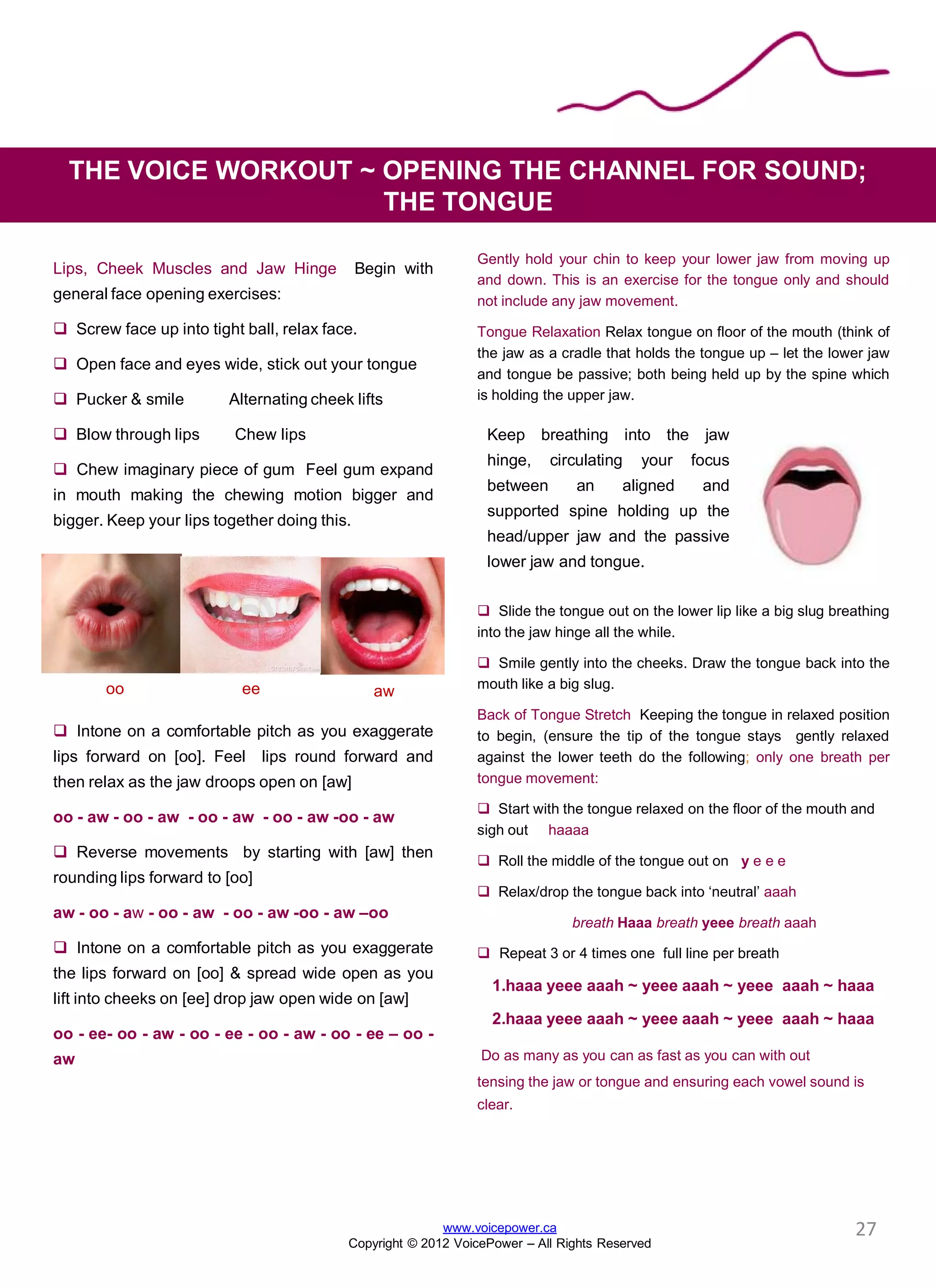 Gently hold your chin to keep your lower jaw from moving up
and down. This is an exercise for the tongue only and should
not include any jaw movement.
Tongue Relaxation Relax tongue on floor of the mouth (think of
the jaw as a cradle that holds the tongue up – let the lower jaw
and tongue be passive; both being held up by the spine which
is holding the upper jaw.
 Slide the tongue out on the lower lip like a big slug breathing
into the jaw hinge all the while.
 Smile gently into the cheeks. Draw the tongue back into the
mouth like a big slug.
Back of Tongue Stretch Keeping the tongue in relaxed position
to begin, (ensure the tip of the tongue stays gently relaxed
against the lower teeth do the following; only one breath per
tongue movement:
 Start with the tongue relaxed on the floor of the mouth and
sigh out haaaa
 Roll the middle of the tongue out on y e e e
 Relax/drop the tongue back into ‘neutral’ aaah
breath Haaa breath yeee breath aaah
 Repeat 3 or 4 times one full line per breath
1.haaa yeee aaah ~ yeee aaah ~ yeee aaah ~ haaa
2.haaa yeee aaah ~ yeee aaah ~ yeee aaah ~ haaa
Do as many as you can as fast as you can with out
tensing the jaw or tongue and ensuring each vowel sound is
clear.
THE VOICE WORKOUT ~ OPENING THE CHANNEL FOR SOUND;
THE TONGUE
www.voicepower.ca
Copyright © 2012 VoicePower – All Rights Reserved
Lips, Cheek Muscles and Jaw Hinge Begin with
general face opening exercises:
 Screw face up into tight ball, relax face.
 Open face and eyes wide, stick out your tongue
 Pucker & smile Alternating cheek lifts
 Blow through lips Chew lips
 Chew imaginary piece of gum Feel gum expand
in mouth making the chewing motion bigger and
bigger. Keep your lips together doing this.
Graduate to isolate lips, jaw, checks
 Intone on a comfortable pitch as you exaggerate
lips forward on [oo]. Feel lips round forward and
then relax as the jaw droops open on [aw]
oo - aw - oo - aw - oo - aw - oo - aw -oo - aw
 Reverse movements by starting with [aw] then
rounding lips forward to [oo]
aw - oo - aw - oo - aw - oo - aw -oo - aw –oo
 Intone on a comfortable pitch as you exaggerate
the lips forward on [oo] & spread wide open as you
lift into cheeks on [ee] drop jaw open wide on [aw]
oo - ee- oo - aw - oo - ee - oo - aw - oo - ee – oo -
aw
oo ee aw
Keep breathing into the jaw
hinge, circulating your focus
between an aligned and
supported spine holding up the
head/upper jaw and the passive
lower jaw and tongue.
27
 