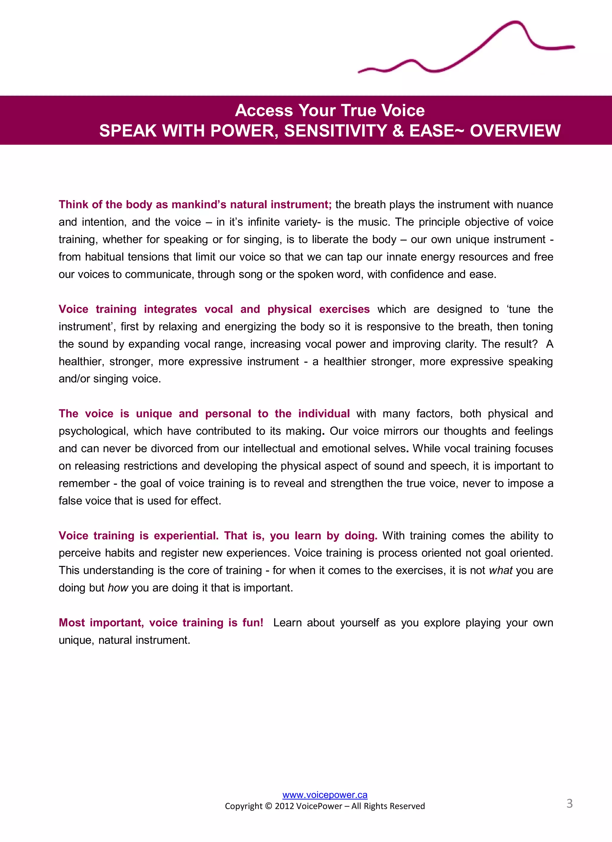 Think of the body as mankind’s natural instrument; the breath plays the instrument with nuance
and intention, and the voice – in it’s infinite variety- is the music. The principle objective of voice
training, whether for speaking or for singing, is to liberate the body – our own unique instrument -
from habitual tensions that limit our voice so that we can tap our innate energy resources and free
our voices to communicate, through song or the spoken word, with confidence and ease.
Voice training integrates vocal and physical exercises which are designed to ‘tune the
instrument’, first by relaxing and energizing the body so it is responsive to the breath, then toning
the sound by expanding vocal range, increasing vocal power and improving clarity. The result? A
healthier, stronger, more expressive instrument - a healthier stronger, more expressive speaking
and/or singing voice.
The voice is unique and personal to the individual with many factors, both physical and
psychological, which have contributed to its making. Our voice mirrors our thoughts and feelings
and can never be divorced from our intellectual and emotional selves. While vocal training focuses
on releasing restrictions and developing the physical aspect of sound and speech, it is important to
remember - the goal of voice training is to reveal and strengthen the true voice, never to impose a
false voice that is used for effect.
Voice training is experiential. That is, you learn by doing. With training comes the ability to
perceive habits and register new experiences. Voice training is process oriented not goal oriented.
This understanding is the core of training - for when it comes to the exercises, it is not what you are
doing but how you are doing it that is important.
Most important, voice training is fun! Learn about yourself as you explore playing your own
unique, natural instrument.
Access Your True Voice
SPEAK WITH POWER, SENSITIVITY & EASE~ OVERVIEW
www.voicepower.ca
Copyright © 2012 VoicePower – All Rights Reserved 3
 