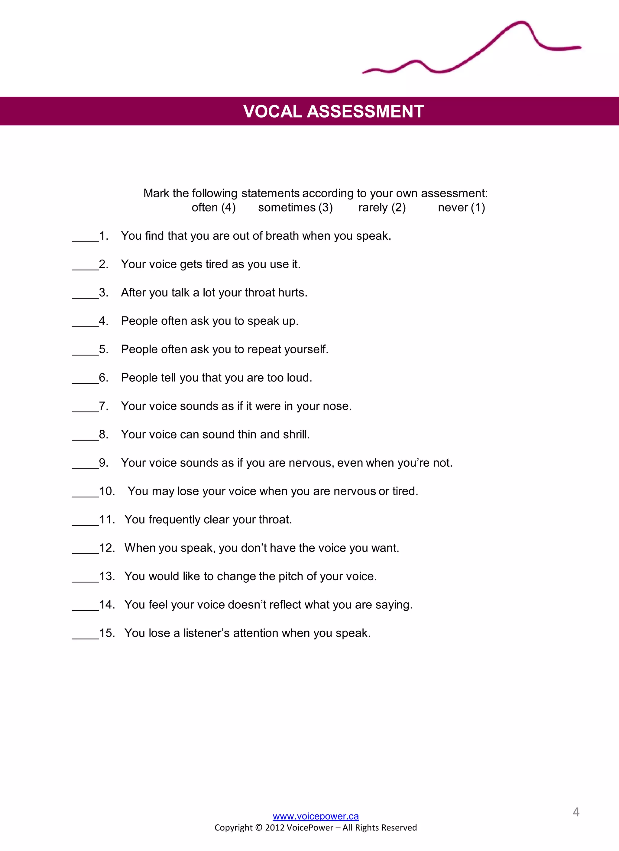 Mark the following statements according to your own assessment:
often (4) sometimes (3) rarely (2) never (1)
____1. You find that you are out of breath when you speak.
____2. Your voice gets tired as you use it.
____3. After you talk a lot your throat hurts.
____4. People often ask you to speak up.
____5. People often ask you to repeat yourself.
____6. People tell you that you are too loud.
____7. Your voice sounds as if it were in your nose.
____8. Your voice can sound thin and shrill.
____9. Your voice sounds as if you are nervous, even when you’re not.
____10. You may lose your voice when you are nervous or tired.
____11. You frequently clear your throat.
____12. When you speak, you don’t have the voice you want.
____13. You would like to change the pitch of your voice.
____14. You feel your voice doesn’t reflect what you are saying.
____15. You lose a listener’s attention when you speak.
VOCAL ASSESSMENT
www.voicepower.ca
Copyright © 2012 VoicePower – All Rights Reserved
4
 