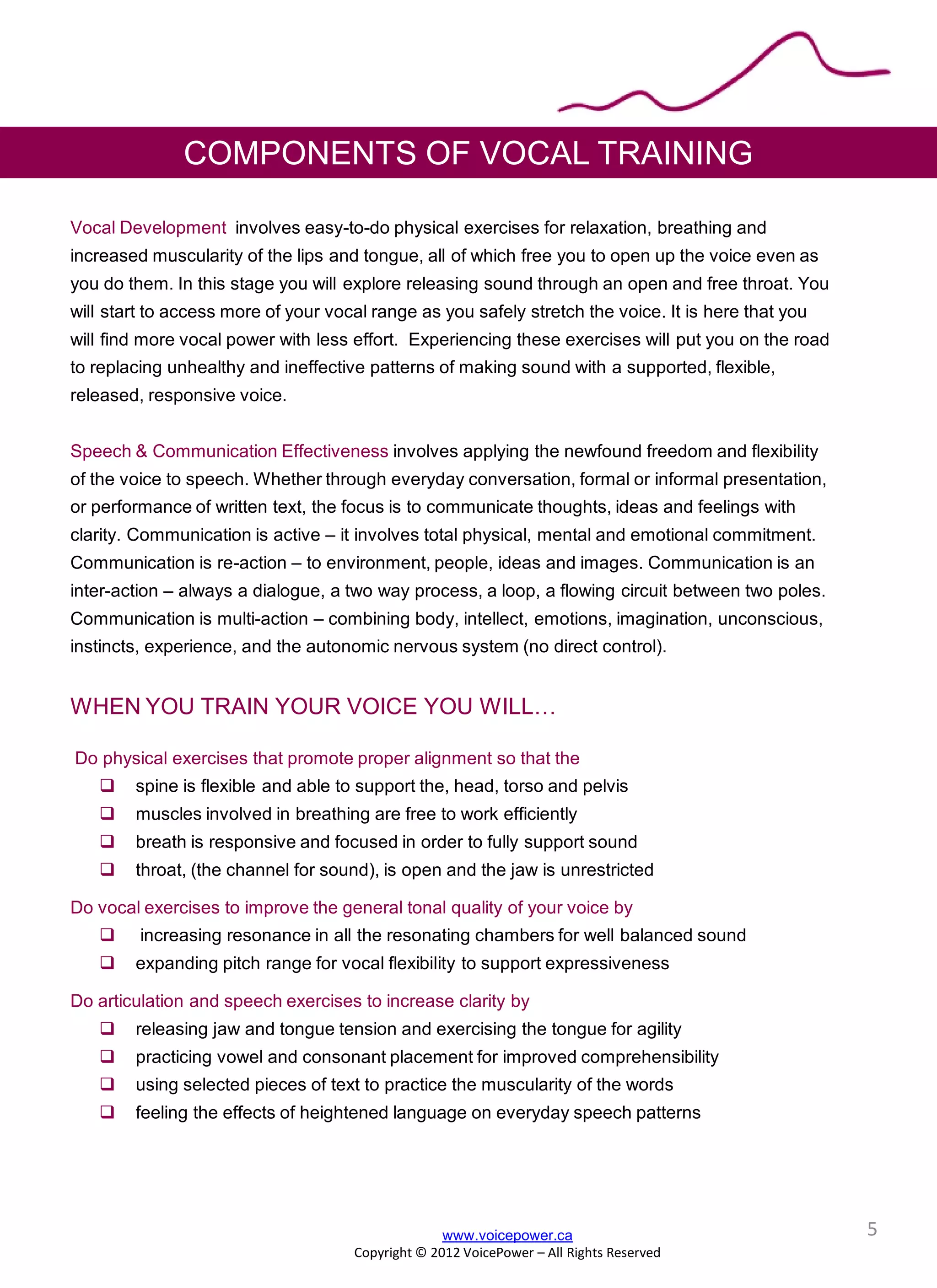 Vocal Development involves easy-to-do physical exercises for relaxation, breathing and
increased muscularity of the lips and tongue, all of which free you to open up the voice even as
you do them. In this stage you will explore releasing sound through an open and free throat. You
will start to access more of your vocal range as you safely stretch the voice. It is here that you
will find more vocal power with less effort. Experiencing these exercises will put you on the road
to replacing unhealthy and ineffective patterns of making sound with a supported, flexible,
released, responsive voice.
Speech & Communication Effectiveness involves applying the newfound freedom and flexibility
of the voice to speech. Whether through everyday conversation, formal or informal presentation,
or performance of written text, the focus is to communicate thoughts, ideas and feelings with
clarity. Communication is active – it involves total physical, mental and emotional commitment.
Communication is re-action – to environment, people, ideas and images. Communication is an
inter-action – always a dialogue, a two way process, a loop, a flowing circuit between two poles.
Communication is multi-action – combining body, intellect, emotions, imagination, unconscious,
instincts, experience, and the autonomic nervous system (no direct control).
WHEN YOU TRAIN YOUR VOICE YOU WILL…
Do physical exercises that promote proper alignment so that the
 spine is flexible and able to support the, head, torso and pelvis
 muscles involved in breathing are free to work efficiently
 breath is responsive and focused in order to fully support sound
 throat, (the channel for sound), is open and the jaw is unrestricted
Do vocal exercises to improve the general tonal quality of your voice by
 increasing resonance in all the resonating chambers for well balanced sound
 expanding pitch range for vocal flexibility to support expressiveness
Do articulation and speech exercises to increase clarity by
 releasing jaw and tongue tension and exercising the tongue for agility
 practicing vowel and consonant placement for improved comprehensibility
 using selected pieces of text to practice the muscularity of the words
 feeling the effects of heightened language on everyday speech patterns
www.voicepower.ca
Copyright © 2012 VoicePower – All Rights Reserved
COMPONENTS OF VOCAL TRAINING
5
 