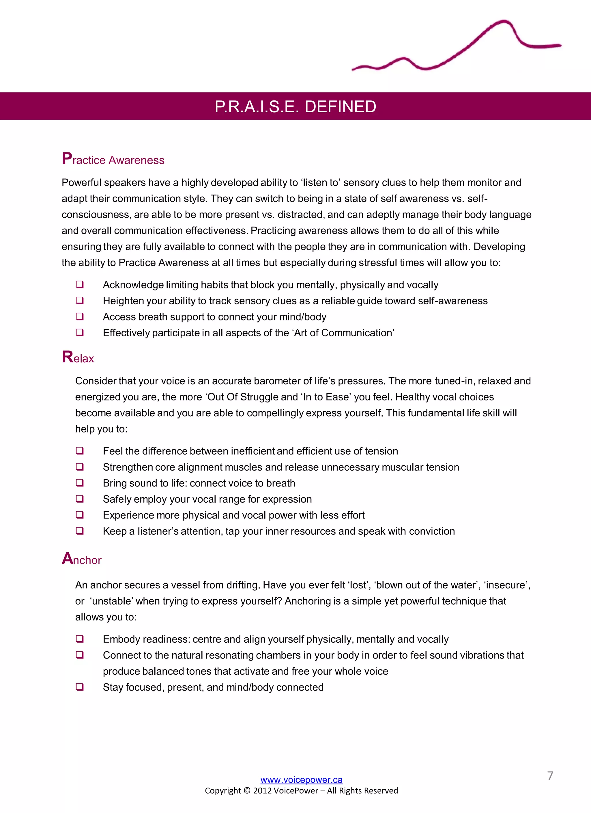 P.R.A.I.S.E. DEFINED
Practice Awareness
Powerful speakers have a highly developed ability to ‘listen to’ sensory clues to help them monitor and
adapt their communication style. They can switch to being in a state of self awareness vs. self-
consciousness, are able to be more present vs. distracted, and can adeptly manage their body language
and overall communication effectiveness. Practicing awareness allows them to do all of this while
ensuring they are fully available to connect with the people they are in communication with. Developing
the ability to Practice Awareness at all times but especially during stressful times will allow you to:
 Acknowledge limiting habits that block you mentally, physically and vocally
 Heighten your ability to track sensory clues as a reliable guide toward self-awareness
 Access breath support to connect your mind/body
 Effectively participate in all aspects of the ‘Art of Communication’
Relax
Consider that your voice is an accurate barometer of life’s pressures. The more tuned-in, relaxed and
energized you are, the more ‘Out Of Struggle and ‘In to Ease’ you feel. Healthy vocal choices
become available and you are able to compellingly express yourself. This fundamental life skill will
help you to:
 Feel the difference between inefficient and efficient use of tension
 Strengthen core alignment muscles and release unnecessary muscular tension
 Bring sound to life: connect voice to breath
 Safely employ your vocal range for expression
 Experience more physical and vocal power with less effort
 Keep a listener’s attention, tap your inner resources and speak with conviction
Anchor
An anchor secures a vessel from drifting. Have you ever felt ‘lost’, ‘blown out of the water’, ‘insecure’,
or ‘unstable’ when trying to express yourself? Anchoring is a simple yet powerful technique that
allows you to:
 Embody readiness: centre and align yourself physically, mentally and vocally
 Connect to the natural resonating chambers in your body in order to feel sound vibrations that
produce balanced tones that activate and free your whole voice
 Stay focused, present, and mind/body connected
www.voicepower.ca
Copyright © 2012 VoicePower – All Rights Reserved
7
 