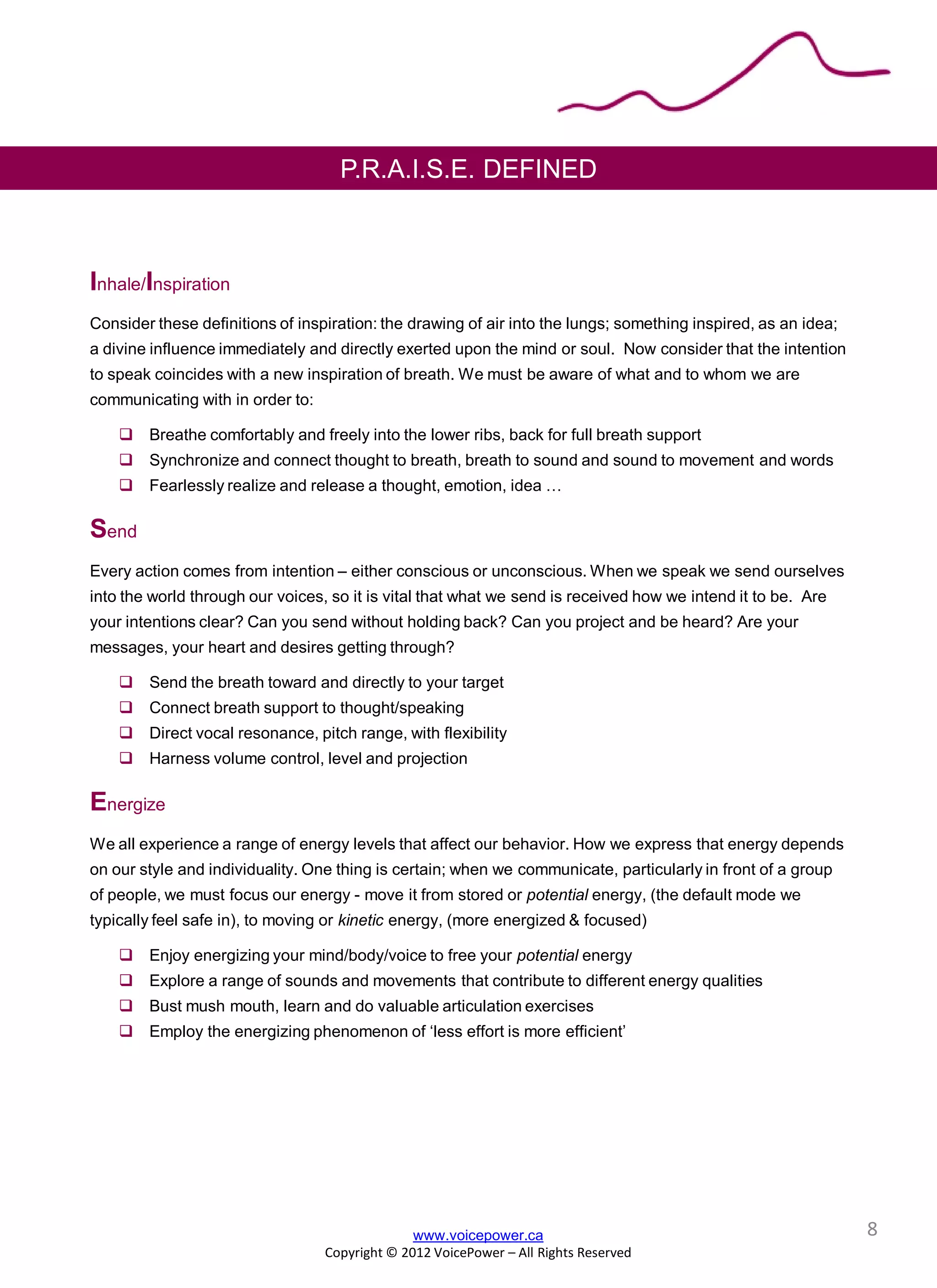 P.R.A.I.S.E. DEFINED
Inhale/Inspiration
Consider these definitions of inspiration: the drawing of air into the lungs; something inspired, as an idea;
a divine influence immediately and directly exerted upon the mind or soul. Now consider that the intention
to speak coincides with a new inspiration of breath. We must be aware of what and to whom we are
communicating with in order to:
 Breathe comfortably and freely into the lower ribs, back for full breath support
 Synchronize and connect thought to breath, breath to sound and sound to movement and words
 Fearlessly realize and release a thought, emotion, idea …
Send
Every action comes from intention – either conscious or unconscious. When we speak we send ourselves
into the world through our voices, so it is vital that what we send is received how we intend it to be. Are
your intentions clear? Can you send without holding back? Can you project and be heard? Are your
messages, your heart and desires getting through?
 Send the breath toward and directly to your target
 Connect breath support to thought/speaking
 Direct vocal resonance, pitch range, with flexibility
 Harness volume control, level and projection
Energize
We all experience a range of energy levels that affect our behavior. How we express that energy depends
on our style and individuality. One thing is certain; when we communicate, particularly in front of a group
of people, we must focus our energy - move it from stored or potential energy, (the default mode we
typically feel safe in), to moving or kinetic energy, (more energized & focused)
 Enjoy energizing your mind/body/voice to free your potential energy
 Explore a range of sounds and movements that contribute to different energy qualities
 Bust mush mouth, learn and do valuable articulation exercises
 Employ the energizing phenomenon of ‘less effort is more efficient’
www.voicepower.ca
Copyright © 2012 VoicePower – All Rights Reserved
8
 