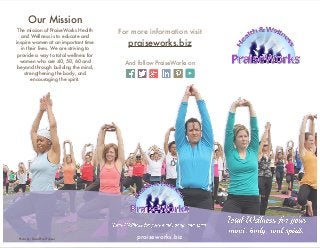 praiseworks.biz
Our Mission
The mission of PraiseWorks Health
and Wellness is to educate and
inspire women at an important time
in their lives. We are striving to
provide a way to total wellness for
women who are 40, 50, 60 and
beyond through building the mind,
strengthening the body, and
encouraging the spirit.
For more information visit
praiseworks.biz
And follow PraiseWorks on
Photo by: David Paul Fulmer
 