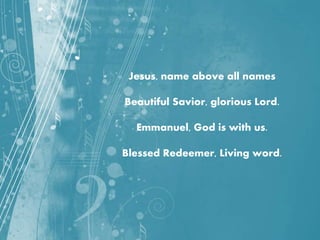 Jesus, name above all names
Beautiful Savior, glorious Lord.
Emmanuel, God is with us.
Blessed Redeemer, Living word.
 