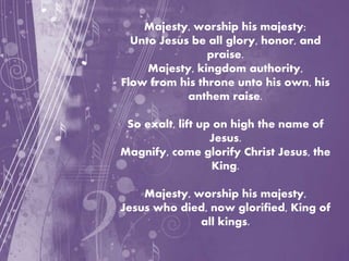 Majesty, worship his majesty;
Unto Jesus be all glory, honor, and
praise.
Majesty, kingdom authority,
Flow from his throne unto his own, his
anthem raise.
So exalt, lift up on high the name of
Jesus.
Magnify, come glorify Christ Jesus, the
King.
Majesty, worship his majesty,
Jesus who died, now glorified, King of
all kings.
 