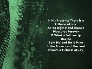 In His Presence There is a
Fullness of Joy.
At His Right Hand There’s
Pleasures Forever
O What a Fellowship
Devine
I am His and He is Mine
In the Presence of the Lord
There’s a Fullness of Joy.
 