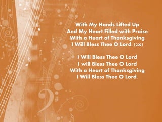 With My Hands Lifted Up
And My Heart Filled with Praise
With a Heart of Thanksgiving
I Will Bless Thee O Lord. (2x)
I Will Bless Thee O Lord
I will Bless Thee O Lord
With a Heart of Thanksgiving
I Will Bless Thee O Lord.
 