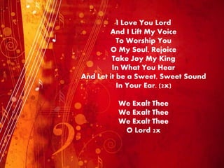 I Love You Lord
And I Lift My Voice
To Worship You
O My Soul, Rejoice
Take Joy My King
In What You Hear
And Let it be a Sweet, Sweet Sound
In Your Ear. (2x)
We Exalt Thee
We Exalt Thee
We Exalt Thee
O Lord 2x
 