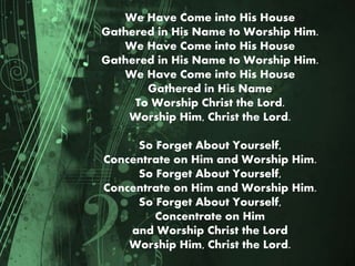 We Have Come into His House
Gathered in His Name to Worship Him.
We Have Come into His House
Gathered in His Name to Worship Him.
We Have Come into His House
Gathered in His Name
To Worship Christ the Lord.
Worship Him, Christ the Lord.
So Forget About Yourself,
Concentrate on Him and Worship Him.
So Forget About Yourself,
Concentrate on Him and Worship Him.
So Forget About Yourself,
Concentrate on Him
and Worship Christ the Lord
Worship Him, Christ the Lord.
 