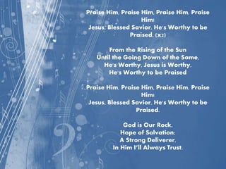 Praise Him, Praise Him, Praise Him, Praise
Him!
Jesus, Blessed Savior, He's Worthy to be
Praised. (x2)
From the Rising of the Sun
Until the Going Down of the Same,
He's Worthy, Jesus is Worthy,
He's Worthy to be Praised
Praise Him, Praise Him, Praise Him, Praise
Him!
Jesus, Blessed Savior, He's Worthy to be
Praised.
God is Our Rock,
Hope of Salvation;
A Strong Deliverer,
In Him I’ll Always Trust.
 