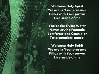 Welcome Holy Spirit
We are in Your presence
Fill us with Your power
Live inside of me
You’re the Living Water
Never drying Fountain
Comforter and Counselor
Take complete control
Welcome Holy Spirit
We are in Your presence
Fill us with Your power
Live inside of me
 