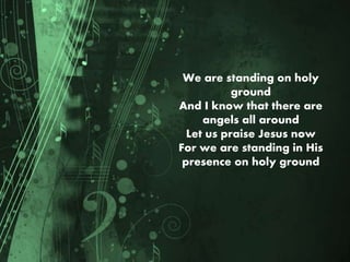 We are standing on holy
ground
And I know that there are
angels all around
Let us praise Jesus now
For we are standing in His
presence on holy ground
 